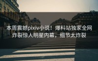 本周震撼pixiv小说！爆料站独家全网炸裂惊人明星内幕，细节太炸裂