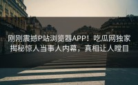 刚刚震撼P站浏览器APP！吃瓜网独家揭秘惊人当事人内幕，真相让人瞠目