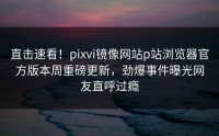直击速看！pixvi镜像网站p站浏览器官方版本周重磅更新，劲爆事件曝光网友直呼过瘾