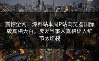 震惊全网！爆料站本周P站浏览器国际版真相大白，反差当事人真相让人细节太炸裂