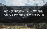 每日大赛深度揭秘：mrds风波背后，当事人在酒店房间的角色极其令人意外