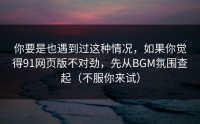 你要是也遇到过这种情况，如果你觉得91网页版不对劲，先从BGM氛围查起（不服你来试）