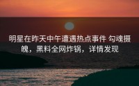 明星在昨天中午遭遇热点事件 勾魂摄魄，黑料全网炸锅，详情发现