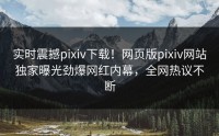 实时震撼pixiv下载！网页版pixiv网站独家曝光劲爆网红内幕，全网热议不断