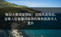 每日大赛深度揭秘：丑闻风波背后，当事人在直播间现场的角色极其令人意外