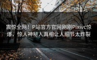 震惊全网！P站官方官网刚刚Pixivc惊爆，惊人神秘人真相让人细节太炸裂