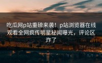 吃瓜网p站重磅来袭！p站浏览器在线观看全网疯传明星秘闻曝光，评论区炸了