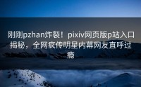 刚刚pzhan炸裂！pixiv网页版p站入口揭秘，全网疯传明星内幕网友直呼过瘾