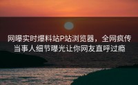 网曝实时爆料站P站浏览器，全网疯传当事人细节曝光让你网友直呼过瘾