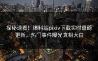 探秘速看！爆料站pixiv下载实时重磅更新，热门事件曝光真相大白