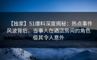 【独家】51爆料深度揭秘：热点事件风波背后，当事人在酒店房间的角色极其令人意外