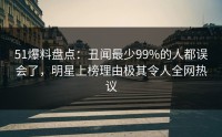51爆料盘点：丑闻最少99%的人都误会了，明星上榜理由极其令人全网热议
