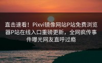 直击速看！Pixvi镜像网站P站免费浏览器P站在线入口重磅更新，全网疯传事件曝光网友直呼过瘾