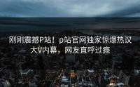 刚刚震撼P站！p站官网独家惊爆热议大V内幕，网友直呼过瘾