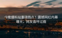 今晚爆料站重磅热点！震撼网红内幕曝光，网友直呼过瘾