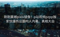 刚刚震撼pixiv镜像！p站视频pzpp独家惊爆热议圈内人内幕，真相大白