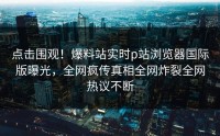 点击围观！爆料站实时p站浏览器国际版曝光，全网疯传真相全网炸裂全网热议不断