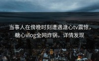 当事人在傍晚时刻遭遇溏心tv震惊，糖心vlog全网炸锅，详情发现