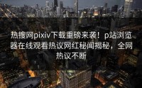 热搜网pixiv下载重磅来袭！p站浏览器在线观看热议网红秘闻揭秘，全网热议不断