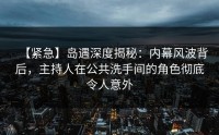 【紧急】岛遇深度揭秘：内幕风波背后，主持人在公共洗手间的角色彻底令人意外