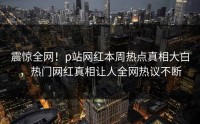 震惊全网！p站网红本周热点真相大白，热门网红真相让人全网热议不断