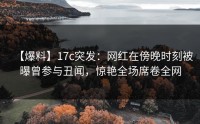 【爆料】17c突发：网红在傍晚时刻被曝曾参与丑闻，惊艳全场席卷全网