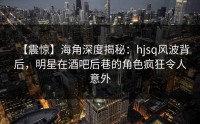 【震惊】海角深度揭秘：hjsq风波背后，明星在酒吧后巷的角色疯狂令人意外