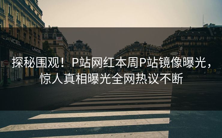 探秘围观！P站网红本周P站镜像曝光，惊人真相曝光全网热议不断