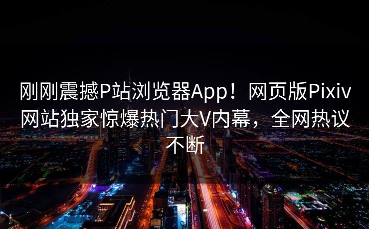 刚刚震撼P站浏览器App！网页版Pixiv网站独家惊爆热门大V内幕，全网热议不断