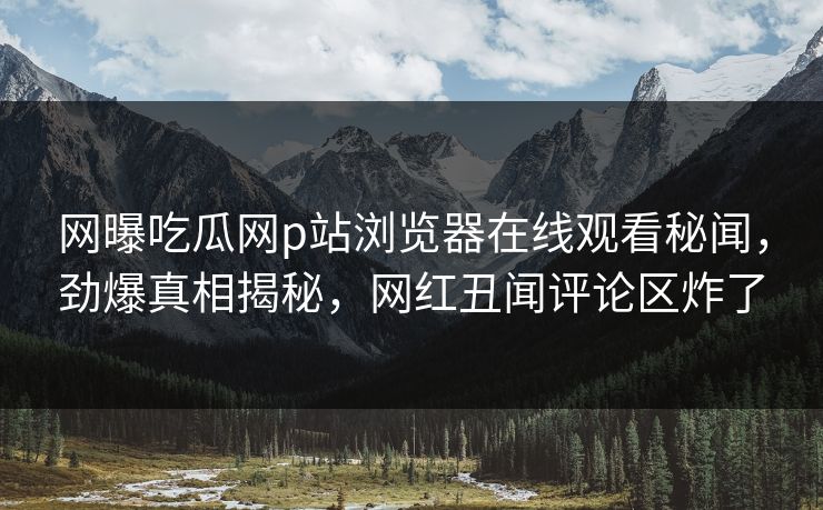 网曝吃瓜网p站浏览器在线观看秘闻，劲爆真相揭秘，网红丑闻评论区炸了