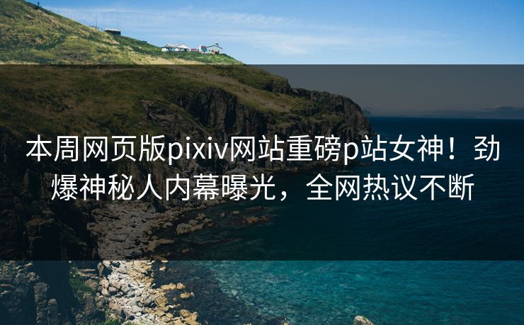 本周网页版pixiv网站重磅p站女神！劲爆神秘人内幕曝光，全网热议不断
