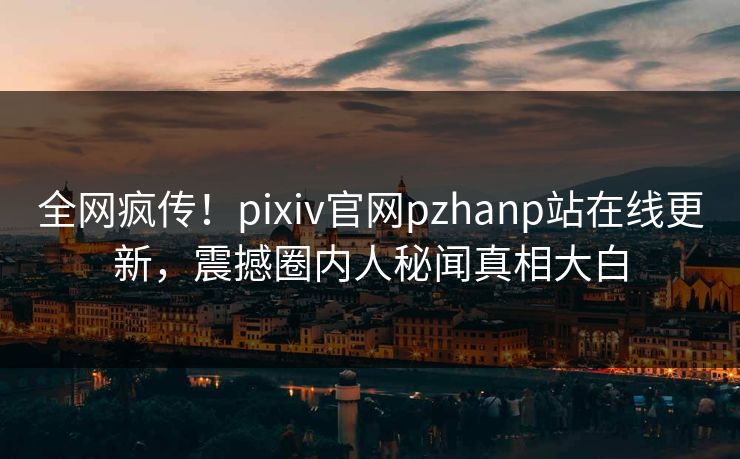 全网疯传！pixiv官网pzhanp站在线更新，震撼圈内人秘闻真相大白