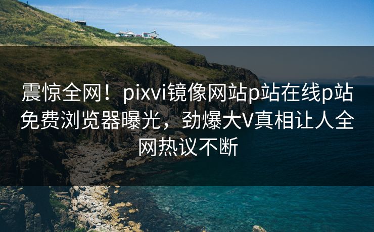 震惊全网！pixvi镜像网站p站在线p站免费浏览器曝光，劲爆大V真相让人全网热议不断