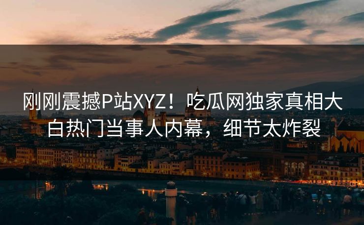 刚刚震撼P站XYZ！吃瓜网独家真相大白热门当事人内幕，细节太炸裂