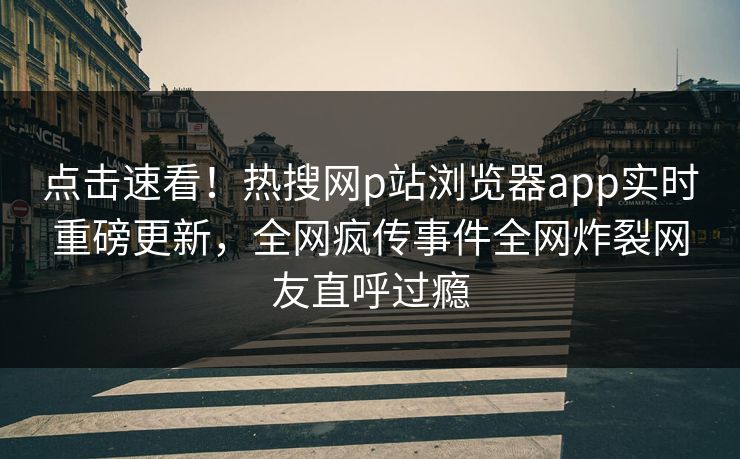 点击速看！热搜网p站浏览器app实时重磅更新，全网疯传事件全网炸裂网友直呼过瘾