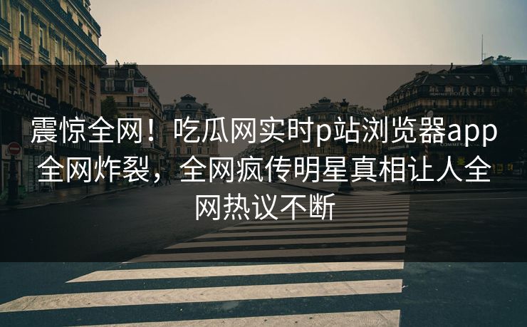 震惊全网！吃瓜网实时p站浏览器app全网炸裂，全网疯传明星真相让人全网热议不断