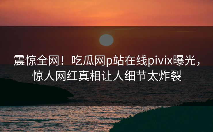 震惊全网！吃瓜网p站在线pivix曝光，惊人网红真相让人细节太炸裂