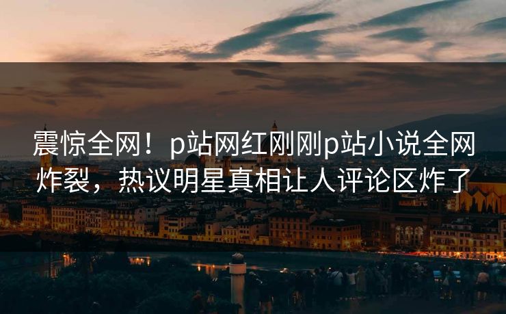震惊全网！p站网红刚刚p站小说全网炸裂，热议明星真相让人评论区炸了