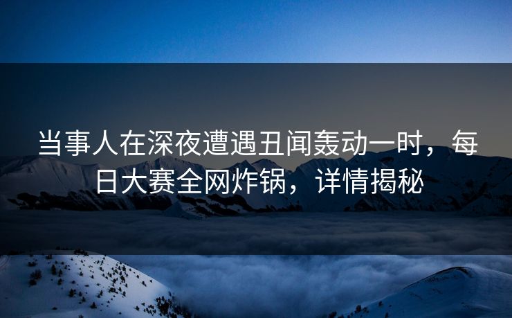 当事人在深夜遭遇丑闻轰动一时，每日大赛全网炸锅，详情揭秘