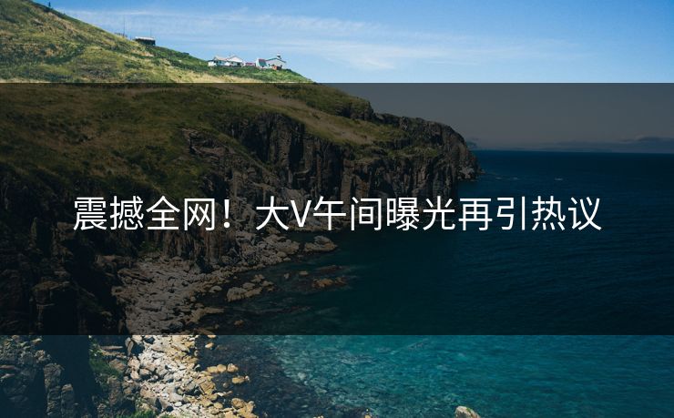 震撼全网！大V午间曝光再引热议