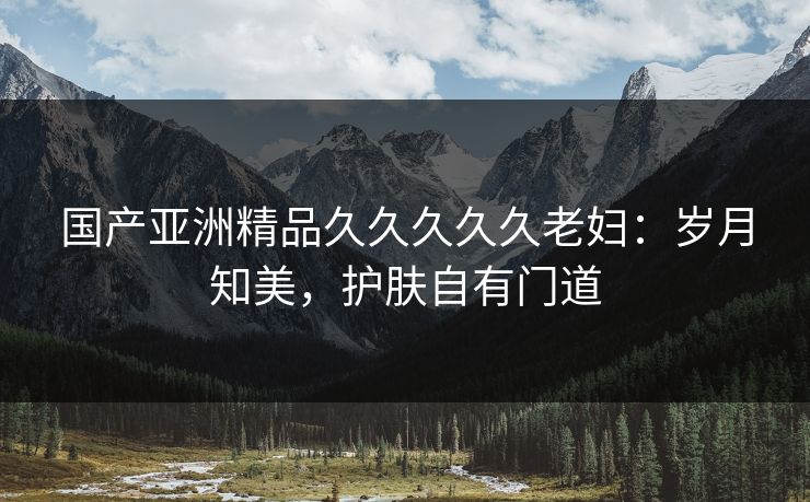 国产亚洲精品久久久久久老妇：岁月知美，护肤自有门道
