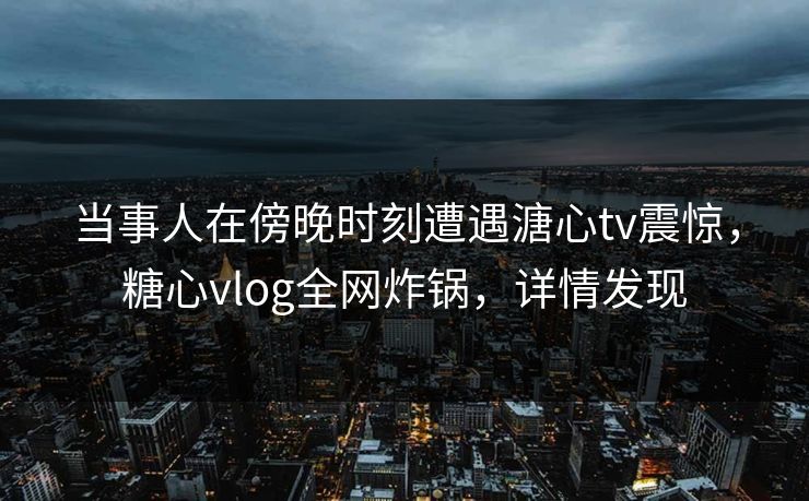 当事人在傍晚时刻遭遇溏心tv震惊，糖心vlog全网炸锅，详情发现