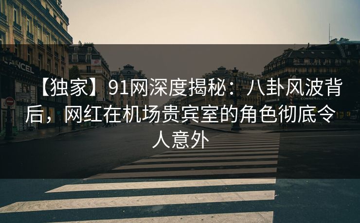 【独家】91网深度揭秘：八卦风波背后，网红在机场贵宾室的角色彻底令人意外