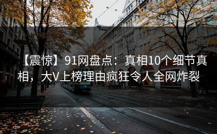 【震惊】91网盘点:真相10个细节真相,大V上榜理由疯狂令人全网炸裂 【震惊】91网盘点:真相10个细节真相,大V上榜理由疯狂令人全网炸裂