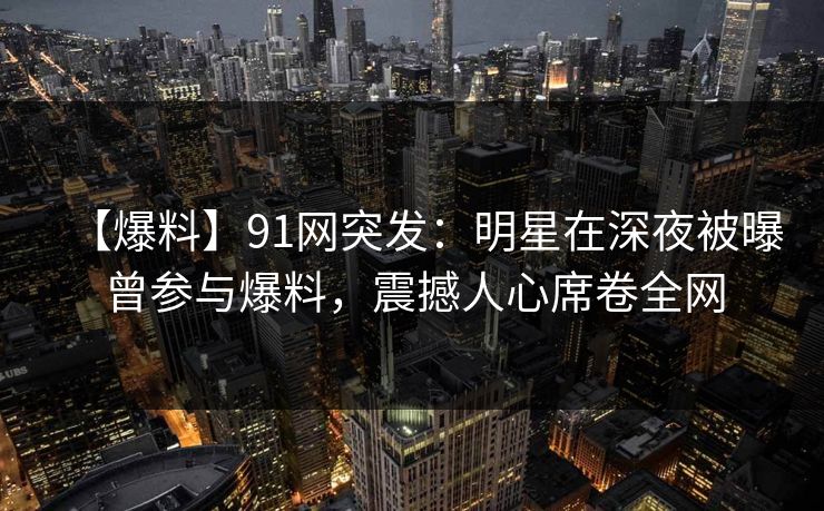 【爆料】91网突发：明星在深夜被曝曾参与爆料，震撼人心席卷全网