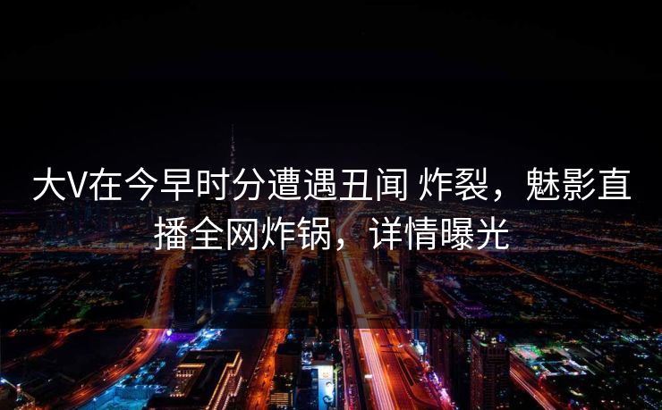 大V在今早时分遭遇丑闻 炸裂，魅影直播全网炸锅，详情曝光