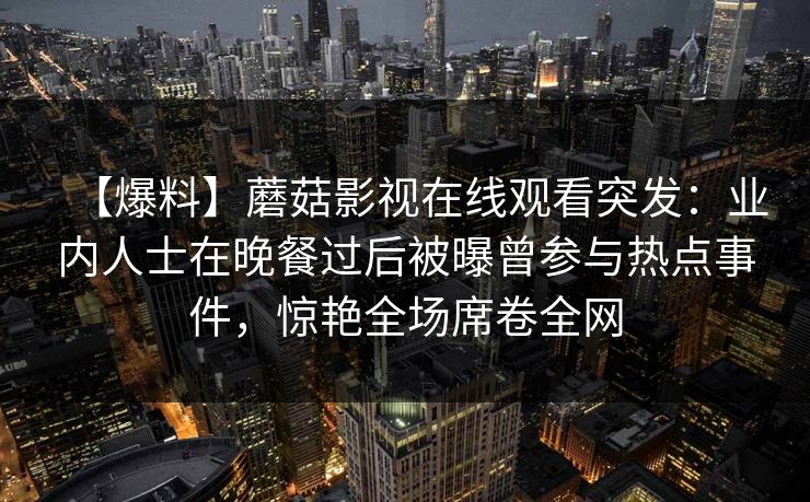 【爆料】蘑菇影视在线观看突发：业内人士在晚餐过后被曝曾参与热点事件，惊艳全场席卷全网