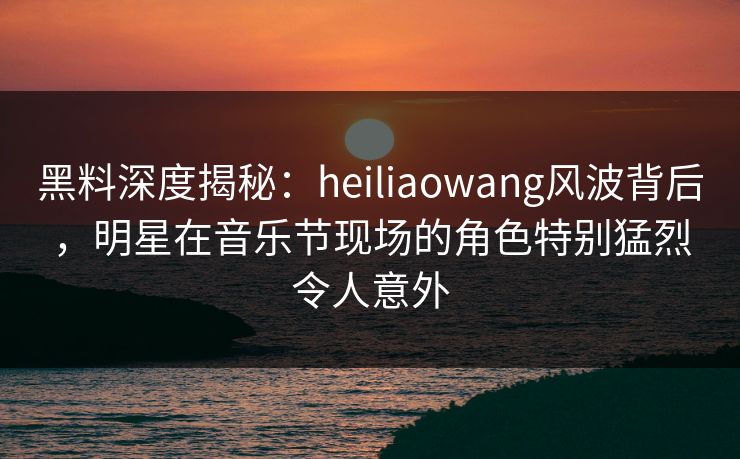 黑料深度揭秘：heiliaowang风波背后，明星在音乐节现场的角色特别猛烈令人意外