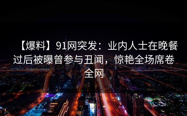 【爆料】91网突发:业内人士在晚餐过后被曝曾参与丑闻,惊艳全场席卷全网 【爆料】91网突发:业内人士在晚餐过后被曝曾参与丑闻,惊艳全场席卷全网