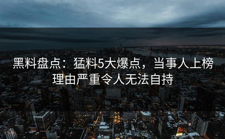 黑料盘点：猛料5大爆点，当事人上榜理由严重令人无法自持